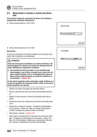 3.2 Desmontar e montar a coluna da direc-
ção
Ferramentas especiais, aparelhos de teste e de medição e
dispositivos auxiliares necessários
◆ Chave dinamométrica -V.A.G 1331-
◆ Chave dinamométrica -V.A.G 1332-
Desmontar
A coluna da direcção é fornecida completa como peça de repo-
sição. Não é possível a sua reparação.
ATENÇÃO!
Antes da execução de trabalhos no sistema eléctrico e da
desmontagem do volante e da coluna da direcção têm de
estar realizadas as seguintes condições:
◆ O/a mecânico/a deve proceder a uma autodescarga
electrostática. Isso é feito, tocando com a mão num ob-
jecto metálico ligado à terra, nomeadamente canos de
água, tubos de aquecimento ou suportes metálicos ou
um elevador ⇒ Página 376.
A não serem seguidas estas instruções, pode verificar-se a
avaria do aparelho de comando do ELV -J764- no funciona-
mento posterior do veículo!
– Colocar as rodas na posição de marcha a direito
– Puxar a alavanca por baixo da coluna da direcção para bai-
xo.
– Afastar o mais possível a coluna da direcção para baixo e
retirar.
– Pressionar outra vez a alavanca da coluna da direcção para
cima.
– Desmontar o airbag no volante ⇒ Trabalhos de Montagem
na Carroçaria - Interior; Gr. Rep. 69, Airbag; Desmontar e
montar a unidade de airbag no lado do condutor.
– Desmontar o volante ⇒ Página 379.
– Desmontar o revestimento do interruptor da coluna da direc-
ção ⇒ Trabalhos de Montagem na Carroçaria - Interior; Gr.
Rep. 68, Porta-objectos, coberturas e guarnições; Desmon-
tar e montar o revestimento da coluna da direcção.
3 Passat 2006 ▶
Chassis, eixos, direcção 04.2011
382 Grupo de Reparação 48 - Direcção
 