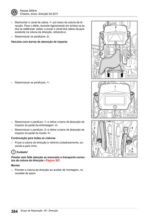 – Desmontar o canal de cabos -1- por baixo da coluna da di-
recção. Para o efeito, levantar ligeiramente em ambos os la-
dos as saliências -setas- e puxar o canal dos cabos da guia
existente na coluna da direcção, retirando-o.
– Desenroscar os parafusos -2-.
Veículos com barras de absorção de impacto
– Desenroscar os parafusos -1-.
– Desenroscar o parafuso -1- e retirar a barra de absorção de
impacto do pedal da embraiagem -2-.
– Desenroscar o parafuso -3- e retirar a barra de absorção de
impacto do pedal do travão -4-.
Continuação para todas as viaturas
– Puxar a coluna de direcção e retirá-la cuidadosamente, pu-
xando-a para cima.
Cuidado!
Prestar sem falta atenção ao manuseio e transporte correc-
tos da coluna da direcção⇒ Página 387.
Montar
– Prender a coluna de direcção ao auxiliar de montagem, no
cavalete de apoio.
3 Passat 2006 ▶
Chassis, eixos, direcção 04.2011
384 Grupo de Reparação 48 - Direcção
 