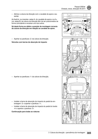 – Alinhar a coluna da direcção com o cavalete de apoio e as-
sentar.
Ao fazê-lo, os moentes -setas A- do cavalete de apoio e os fu-
ros -setas B- da coluna da direcção têm de ser posicionados de
forma coincidente e encaixar uns nos outros.
Só desta forma se obtém a posição de montagem correcta
da coluna da direcção em relação ao cavalete de apoio.
– Apertar os parafusos -2- da coluna da direcção.
Veículos com barras de absorção de impacto
– Apertar os parafusos -1- da coluna da direcção.
– Instalar a barra de absorção de impacto do pedal da em-
braiagem -2- e apertar o parafuso -1-.
– Instalar a barra de absorção de impacto do pedal do travão
-4- e apertar o parafuso -3-.
Continuação para todas as viaturas
Passat 2006 ▶
Chassis, eixos, direcção 04.2011
3
3 Coluna da direcção - panorâmica de montagem 385
 
