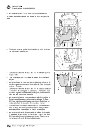 – Montar a cablagem -1- por baixo da coluna de direcção.
As saliências -setas- devem, em ambos os lados, engatar na
guia.
– Encaixar a junta de cardan -2- no pinhão da caixa da direc-
ção e apertar o parafuso -1-.
– Montar o revestimento da zona dos pés -1- e fixá-lo com as
porcas -setas-.
– Ligar todas as fichas e os cabos de massa à coluna da di-
recção.
– Montar o difusor da zona dos pés por baixo da coluna de di-
recção ⇒ Aquecimento, Ar condicionado; Gr. Rep. 80, Aque-
cimento - Reparar.
– Montar o revestimento da zona dos pés do lado do condutor
⇒ Trabalhos de Montagem na Carroçaria - Interior; Gr. Rep.
68, Porta-objectos, coberturas e guarnições; revestimentos,
zona dos pés, desmontar e montar
– Montar a cobertura da zona dos pés do lado do condutor ⇒ 
Trabalhos de Montagem na Carroçaria - Interior; Gr. Rep.
68, Porta-objectos, coberturas e guarnições; Cobertura, zo-
na dos pés, lado do condutor - Desmontar e montar
– Montar o interruptor da coluna da direcção ⇒ Sistema eléc-
trico; Gr. Rep. 94, Interruptor da coluna da direcção; Des-
montar e montar o interruptor da coluna da direcção.
– Montar o revestimento do interruptor da coluna da direcção
⇒ Trabalhos de Montagem na Carroçaria - Interior; Gr. Rep.
68, Porta-objectos, coberturas e guarnições; Desmontar e
montar o revestimento da coluna da direcção.
3 Passat 2006 ▶
Chassis, eixos, direcção 04.2011
386 Grupo de Reparação 48 - Direcção
 
