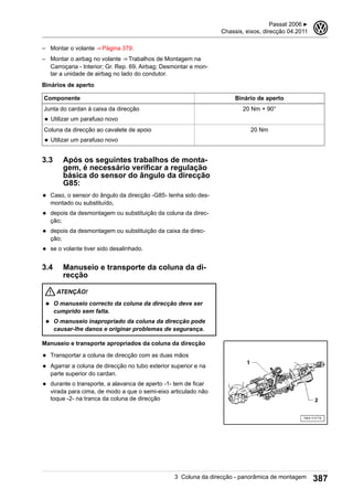 – Montar o volante ⇒ Página 379.
– Montar o airbag no volante ⇒ Trabalhos de Montagem na
Carroçaria - Interior; Gr. Rep. 69, Airbag; Desmontar e mon-
tar a unidade de airbag no lado do condutor.
Binários de aperto
Componente Binário de aperto
Junta do cardan à caixa da direcção
◆ Utilizar um parafuso novo
20 Nm + 90°
Coluna da direcção ao cavalete de apoio
◆ Utilizar um parafuso novo
20 Nm
3.3 Após os seguintes trabalhos de monta-
gem, é necessário verificar a regulação
básica do sensor do ângulo da direcção
G85:
◆ Caso, o sensor do ângulo da direcção -G85- tenha sido des-
montado ou substituído,
◆ depois da desmontagem ou substituição da coluna da direc-
ção;
◆ depois da desmontagem ou substituição da caixa da direc-
ção;
◆ se o volante tiver sido desalinhado.
3.4 Manuseio e transporte da coluna da di-
recção
ATENÇÃO!
◆ O manuseio correcto da coluna da direcção deve ser
cumprido sem falta.
◆ O manuseio inapropriado da coluna da direcção pode
causar-lhe danos e originar problemas de segurança.
Manuseio e transporte apropriados da coluna da direcção
◆ Transportar a coluna de direcção com as duas mãos
◆ Agarrar a coluna de direcção no tubo exterior superior e na
parte superior do cardan.
◆ durante o transporte, a alavanca de aperto -1- tem de ficar
virada para cima, de modo a que o semi-eixo articulado não
toque -2- na tranca da coluna de direcção
Passat 2006 ▶
Chassis, eixos, direcção 04.2011
3
3 Coluna da direcção - panorâmica de montagem 387
 