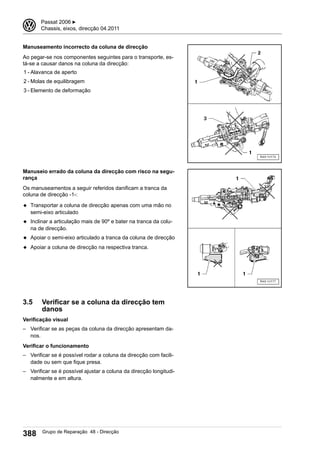 Manuseamento incorrecto da coluna de direcção
Ao pegar-se nos componentes seguintes para o transporte, es-
tá-se a causar danos na coluna da direcção:
1 - Alavanca de aperto
2 - Molas de equilibragem
3 - Elemento de deformação
Manuseio errado da coluna da direcção com risco na segu-
rança
Os manuseamentos a seguir referidos danificam a tranca da
coluna de direcção -1-:
◆ Transportar a coluna de direcção apenas com uma mão no
semi-eixo articulado
◆ Inclinar a articulação mais de 90º e bater na tranca da colu-
na de direcção.
◆ Apoiar o semi-eixo articulado a tranca da coluna de direcção
◆ Apoiar a coluna de direcção na respectiva tranca.
3.5 Verificar se a coluna da direcção tem
danos
Verificação visual
– Verificar se as peças da coluna da direcção apresentam da-
nos.
Verificar o funcionamento
– Verificar se é possível rodar a coluna da direcção com facili-
dade ou sem que fique presa.
– Verificar se é possível ajustar a coluna da direcção longitudi-
nalmente e em altura.
3 Passat 2006 ▶
Chassis, eixos, direcção 04.2011
388 Grupo de Reparação 48 - Direcção
 