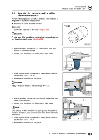 3.6 Aparelho de comando do ELV -J764-
desmontar e montar
Ferramentas especiais, aparelhos de teste e de medição e
dispositivos auxiliares necessários
◆ Extensão de chave de caixa -T10424-
Desmontar
– Desmontar a coluna da direcção ⇒ Página 382.
Cuidado!
Prestar sem falta atenção ao manuseio e transporte correc-
tos da coluna da direcção ⇒ Página 387.
– Apertar a coluna da direcção -1-, com cuidado, com mor-
dentes no torno de bancada.
– Girar a junta de cardan -2-, com cuidado, para baixo.
– Soltar o parafuso de ruptura inferior -seta- com a extensão
de chave de caixa -T10424-.
– Remover as limalhas com um pincel.
Cuidado!
Não podem cair limalhas na coluna da direcção.
– Apertar a coluna da direcção com cuidado no torno de ban-
cada, rodado em 180°.
– Girar a junta de cardan -2-, com cuidado, para baixo.
Nota
Esta rotação de 180° é necessária, para que ao desapertar o
parafuso de ruptura, não caiam limalhas para dentro da coluna
da direcção.
– Soltar o parafuso de ruptura inferior -seta- com a extensão
de chave de caixa -T10424-.
– Remover as limalhas com um pincel.
Passat 2006 ▶
Chassis, eixos, direcção 04.2011
3
3 Coluna da direcção - panorâmica de montagem 389
 