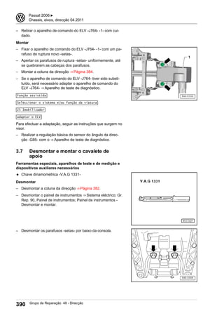 – Retirar o aparelho de comando do ELV -J764- -1- com cui-
dado.
Montar
– Fixar o aparelho de comando do ELV -J764- -1- com um pa-
rafuso de ruptura novo -setas-.
– Apertar os parafusos de ruptura -setas- uniformemente, até
se quebrarem as cabeças dos parafusos.
– Montar a coluna da direcção ⇒ Página 384.
– Se o aparelho de comando do ELV -J764- tiver sido substi-
tuído, será necessário adaptar o aparelho de comando do
ELV -J764- ⇒ Aparelho de teste de diagnóstico.
Função assistida
Seleccionar o sistema e/ou função da viatura
25 Imobilizador
adaptar o ELV
Para efectuar a adaptação, seguir as instruções que surgem no
visor.
– Realizar a regulação básica do sensor do ângulo da direc-
ção -G85- com o ⇒ Aparelho de teste de diagnóstico.
3.7 Desmontar e montar o cavalete de
apoio
Ferramentas especiais, aparelhos de teste e de medição e
dispositivos auxiliares necessários
◆ Chave dinamométrica -V.A.G 1331-
Desmontar
– Desmontar a coluna da direcção ⇒ Página 382.
– Desmontar o painel de instrumentos ⇒ Sistema eléctrico; Gr.
Rep. 90, Painel de instrumentos; Painel de instrumentos -
Desmontar e montar.
– Desmontar os parafusos -setas- por baixo da consola.
3 Passat 2006 ▶
Chassis, eixos, direcção 04.2011
390 Grupo de Reparação 48 - Direcção
 
