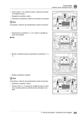 – Inserir a ficha -1- no -sentido da seta- e retirá-la do suporte
no cavalete de apoio.
– Desapertar o parafuso -seta A-.
– Desmontar os parafusos -setas B- da consola na carroçaria.
Nota
Os parafusos -setas B- são aparafusados a partir da travessa.
– Desenroscar os parafusos -1- e -2- e retirar o cavalete de
apoio da carroçaria.
Montar
– Montar o cavalete de apoio e aparafusar os parafusos -1- e
-2-.
– Montar os parafusos -setas B-.
Nota
Os parafusos -setas B- são aparafusados a partir da travessa.
– Aparafusar o parafuso -seta A-.
– Colocar a ficha -1- no suporte do cavalete de apoio e inseri-
-la no sentido oposto ao -sentido da seta- até atingir o ba-
tente.
Passat 2006 ▶
Chassis, eixos, direcção 04.2011
3
3 Coluna da direcção - panorâmica de montagem 391
 