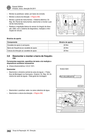 – Montar os parafusos -setas- por baixo da consola.
– Montar a coluna da direcção ⇒ Página 384.
– Montar o painel de instrumentos ⇒ Sistema eléctrico; Gr.
Rep. 90, Painel de instrumentos; desmontar e montar o pai-
nel de instrumentos.
– Realizar a regulação básica do sensor do ângulo da direc-
ção -G85- com o sistema de diagnóstico, medição e infor-
mação do veículo.
Binários de aperto
Componente Binário de aperto
Cavalete de apoio à carroçaria 20 Nm
Barra de frequência ao cavalete de apoio 20 Nm
Coluna da direcção ao cavalete de apoio 20 Nm
3.8 Desmontar e montar a barra de frequên-
cia
Ferramentas especiais, aparelhos de teste e de medição e
dispositivos auxiliares necessários
◆ Chave dinamométrica -V.A.G 1331-
Desmontar
– Desmontar a divisória central da caixa de águas ⇒ Traba-
lhos de Montagem na Carroçaria - Exterior; Gr. Rep. 50, Di-
visória da caixa de águas - Vista geral de montagem
– Desmontar o parafuso -seta- na caixa colectora de água.
– Desmontar a coluna da direcção ⇒ Página 382.
3 Passat 2006 ▶
Chassis, eixos, direcção 04.2011
392 Grupo de Reparação 48 - Direcção
 