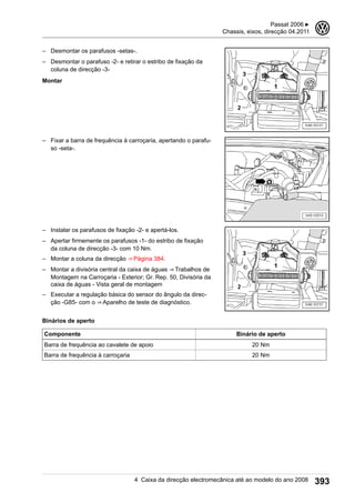 – Desmontar os parafusos -setas-.
– Desmontar o parafuso -2- e retirar o estribo de fixação da
coluna de direcção -3-
Montar
– Fixar a barra de frequência à carroçaria, apertando o parafu-
so -seta-.
– Instalar os parafusos de fixação -2- e apertá-los.
– Apertar firmemente os parafusos -1- do estribo de fixação
da coluna de direcção -3- com 10 Nm.
– Montar a coluna da direcção ⇒ Página 384.
– Montar a divisória central da caixa de águas ⇒ Trabalhos de
Montagem na Carroçaria - Exterior; Gr. Rep. 50, Divisória da
caixa de águas - Vista geral de montagem
– Executar a regulação básica do sensor do ângulo da direc-
ção -G85- com o ⇒ Aparelho de teste de diagnóstico.
Binários de aperto
Componente Binário de aperto
Barra de frequência ao cavalete de apoio 20 Nm
Barra de frequência à carroçaria 20 Nm
Passat 2006 ▶
Chassis, eixos, direcção 04.2011
3
4 Caixa da direcção electromecânica até ao modelo do ano 2008 393
 