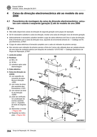4 Caixa da direcção electromecânica até ao modelo do ano
2008
4.1 Panorâmica de montagem da caixa da direcção electromecânica; veícu-
los com volante à esquerda (geração 2) até ao modelo do ano 2008
Nota
◆ Não estão disponíveis caixas da direcção de segunda geração como peças de reposição.
◆ Se for necessário substituir a caixa da direcção, montar uma caixa da direcção nova de terceira geração.
◆ Adicionalmente é necessário substituir também o jogo de cabos eléctricos da E-box à caixa da direcção.
Este é fornecido com a caixa da direcção nova, aquando da encomenda através do ⇒  Catálogo de Pe-
ças Electrónico „ETKA“.
◆ O jogo de cabos eléctricos é fornecido completo com o cabo do indicador do próximo serviço.
◆ Nos veículos sem indicador do próximo serviço a ficha de 3 pinos não utilizada deve ser vedada através
de uma caixa de contactos planos com bloqueio de contactos 1J0 973 803 ⇒  Catálogo Electrónico de
Peças de Reposição „ETKA“.
1 - Junta de cardan
2 - Parafuso
q M6 x 35
q 30 Nm
q substituir após cada
desmontagem
3 - Cabo eléctrico
4 - Caixa da direcção as-
sistida
q com aparelho de
comando da assis-
tência à direcção
-J500-
q com motor da direc-
ção assistida elec-
tromecânica -V187-
q com sensor do biná-
rio da direcção
-G269-
q pode ser verificado
na Localização de
avarias assistida
com o ⇒ Aparelho
de teste de diagnós-
tico
q desmontar e montar
⇒ Página 398
q Respeitar as instru-
ções ⇒ Página 394
3 Passat 2006 ▶
Chassis, eixos, direcção 04.2011
394 Grupo de Reparação 48 - Direcção
 