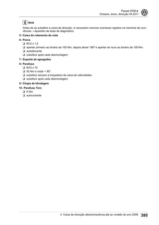 Nota
Antes de se substituir a caixa da direcção, é necessário remover eventuais registos na memória de ocor-
rências ⇒ Aparelho de teste de diagnóstico.
5 - Caixa do rolamento da roda
6 - Porca
q M12 x 1,5
q apertar primeiro ao binário de 100 Nm, depois aliviar 180º e apertar de novo ao binário de 100 Nm.
q autoblocante
q substituir após cada desmontagem
7 - Suporte de agregados
8 - Parafuso
q M10 x 70
q 50 Nm e rodar + 90°.
q substituir sempre a braçadeira da caixa de velocidades
q substituir após cada desmontagem
9 - Chapa de blindagem
10 - Parafuso Torx
q 6 Nm
q autocortante
Passat 2006 ▶
Chassis, eixos, direcção 04.2011
3
4 Caixa da direcção electromecânica até ao modelo do ano 2008 395
 