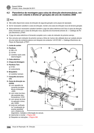 4.2 Panorâmica de montagem para caixa de direcção electromecânica, veí-
culos com volante à direita (2ª geração) até ano de modelos 2008
Nota
◆ Não estão disponíveis caixas da direcção de segunda geração como peças de reposição.
◆ Se for necessário substituir a caixa da direcção, montar uma caixa da direcção nova de terceira geração.
◆ Adicionalmente é necessário substituir também o jogo de cabos eléctricos da E-box à caixa da direcção.
Este é fornecido com a caixa da direcção nova, aquando da encomenda através do ⇒  Catálogo de Pe-
ças Electrónico „ETKA“.
◆ O jogo de cabos eléctricos é fornecido completo com o cabo do indicador do próximo serviço.
◆ Nos veículos sem indicador do próximo serviço a ficha de 3 pinos não utilizada deve ser vedada através
de uma caixa de contactos planos com bloqueio de contactos 1J0 973 803 ⇒  Catálogo Electrónico de
Peças de Reposição „ETKA“.
1 - Junta de cardan
2 - Parafuso
q M8 x 35
q 30 Nm
q substituir após cada
desmontagem
3 - Cabo eléctrico
4 - Chapa de blindagem
5 - Parafuso Torx
q 6 Nm
q autocortante
6 - Braçadeira
q substituir sempre
7 - Casquilho de borra-
cha
8 - Caixa da direcção as-
sistida
q com aparelho de
comando da assis-
tência à direcção
-J500-
q com motor da direc-
ção assistida elec-
tromecânica -V187-
q com sensor de biná-
rio aplicado à direc-
ção -G269-
q pode ser verificado
na "Localização de
avarias assistida"
com o Sistema de
diagnóstico, medição e informação do veículo.
q desmontar e montar ⇒ Página 406
q Respeitar as instruções ⇒ Página 396
3 Passat 2006 ▶
Chassis, eixos, direcção 04.2011
396 Grupo de Reparação 48 - Direcção
 