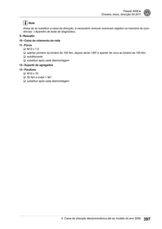 Nota
Antes de se substituir a caixa da direcção, é necessário remover eventuais registos na memória de ocor-
rências ⇒ Aparelho de teste de diagnóstico.
9 - Ressalto
10 - Caixa do rolamento da roda
11 - Porca
q M12 x 1,5
q apertar primeiro ao binário de 100 Nm, depois aliviar 180º e apertar de novo ao binário de 100 Nm.
q autoblocante
q substituir após cada desmontagem
12 - Suporte de agregados
13 - Parafuso
q M10 x 70
q 50 Nm e rodar + 90°.
q substituir após cada desmontagem
Passat 2006 ▶
Chassis, eixos, direcção 04.2011
3
4 Caixa da direcção electromecânica até ao modelo do ano 2008 397
 