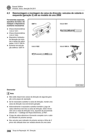 4.3 Desmontagem e montagem da caixa da direcção; veículos de volante à
esquerda (geração 2) até ao modelo do ano 2008
Ferramentas especiais,
aparelhos de teste e de
medição e dispositivos
auxiliares necessários
◆ Chave dinamométrica
-V.A.G 1331-
◆ Chave dinamométrica
-V.A.G 1332-
◆ Dispositivo hidráulico
de elevação de moto-
res e caixas de veloci-
dades -V.A.G 1383 A-
◆ Extractor de articula-
ção esférica -3287 A-
Desmontar
Nota
◆ Não estão disponíveis caixas da direcção de segunda gera-
ção como peças de reposição.
◆ Se for necessário substituir a caixa da direcção, montar uma
caixa da direcção nova de terceira geração.
◆ Adicionalmente é necessário substituir também o jogo de
cabos eléctricos da E-box à caixa da direcção. Este é forne-
cido com a caixa da direcção nova, aquando da encomenda
através do ⇒  Catálogo de Peças Electrónico „ETKA“.
◆ O jogo de cabos eléctricos é fornecido completo com o cabo
do indicador do próximo serviço.
◆ Nos veículos sem indicador do próximo serviço a ficha de 3
pinos não utilizada deve ser vedada através de uma caixa
3 Passat 2006 ▶
Chassis, eixos, direcção 04.2011
398 Grupo de Reparação 48 - Direcção
 