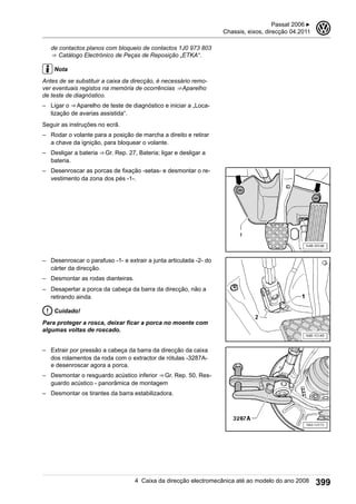 de contactos planos com bloqueio de contactos 1J0 973 803
⇒  Catálogo Electrónico de Peças de Reposição „ETKA“.
Nota
Antes de se substituir a caixa da direcção, é necessário remo-
ver eventuais registos na memória de ocorrências ⇒ Aparelho
de teste de diagnóstico.
– Ligar o ⇒ Aparelho de teste de diagnóstico e iniciar a „Loca-
lização de avarias assistida“.
Seguir as instruções no ecrã.
– Rodar o volante para a posição de marcha a direito e retirar
a chave da ignição, para bloquear o volante.
– Desligar a bateria ⇒ Gr. Rep. 27, Bateria; ligar e desligar a
bateria.
– Desenroscar as porcas de fixação -setas- e desmontar o re-
vestimento da zona dos pés -1-.
– Desenroscar o parafuso -1- e extrair a junta articulada -2- do
cárter da direcção.
– Desmontar as rodas dianteiras.
– Desapertar a porca da cabeça da barra da direcção, não a
retirando ainda.
Cuidado!
Para proteger a rosca, deixar ficar a porca no moente com
algumas voltas de roscado.
– Extrair por pressão a cabeça da barra da direcção da caixa
dos rolamentos da roda com o extractor de rótulas -3287A-
e desenroscar agora a porca.
– Desmontar o resguardo acústico inferior ⇒ Gr. Rep. 50, Res-
guardo acústico - panorâmica de montagem
– Desmontar os tirantes da barra estabilizadora.
Passat 2006 ▶
Chassis, eixos, direcção 04.2011
3
4 Caixa da direcção electromecânica até ao modelo do ano 2008 399
 