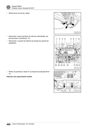 – Desenroscar as porcas -setas-.
– Desmontar o apoio pendular da caixa de velocidades, de-
senroscando os parafusos -13-.
– Desmontar o suporte do sistema de escape do suporte de
agregados.
– Retirar os parafusos -setas A- da chapa de protecção térmi-
ca.
Viaturas com aquecimento auxiliar
3 Passat 2006 ▶
Chassis, eixos, direcção 04.2011
400 Grupo de Reparação 48 - Direcção
 