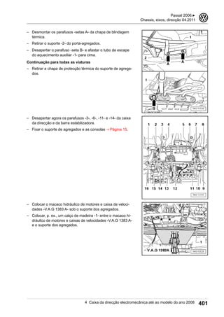 – Desmontar os parafusos -setas A- da chapa de blindagem
térmica.
– Retirar o suporte -2- do porta-agregados.
– Desapertar o parafuso -seta B- e afastar o tubo de escape
do aquecimento auxiliar -1- para cima.
Continuação para todas as viaturas
– Retirar a chapa de protecção térmica do suporte de agrega-
dos.
– Desapertar agora os parafusos -3-, -6-, -11- e -14- da caixa
da direcção e da barra estabilizadora.
– Fixar o suporte de agregados e as consolas ⇒ Página 15.
– Colocar o macaco hidráulico de motores e caixa de veloci-
dades -V.A.G 1383 A- sob o suporte dos agregados.
– Colocar, p. ex., um calço de madeira -1- entre o macaco hi-
dráulico de motores e caixas de velocidades -V.A.G 1383 A-
e o suporte dos agregados.
Passat 2006 ▶
Chassis, eixos, direcção 04.2011
3
4 Caixa da direcção electromecânica até ao modelo do ano 2008 401
 