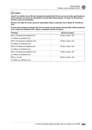 Cuidado!
A partir do modelo do ano 08 são montadas inserções Heli Coil nas roscas da união aparafusada do
apoio pendular nas caixas de velocidades manuais 02Q. Diferenciação ⇒ Gr. Rep. 34, desmontar e
montar a caixa de velocidades.
Nestas e em todas as outras caixas de velocidades utilizar o parafuso com a classe de resistência
10.9.
Se não existir qualquer inserção Heli Coil nas caixas de velocidades manuais 02Q, utilizar parafusos
com a classe de resistência 8.8 e aplicar o respectivo binário de aperto.
Parafuso Binário de aperto
M10 x 35 classe de resistência 8.8
◆ Utilizar um parafuso novo
40 Nm e rodar + 90°.
M10 x 35 classe de resistência 10.9
◆ Utilizar um parafuso novo
50 Nm e rodar + 90°.
M10 x 75 classe de resistência 8.8
◆ Utilizar um parafuso novo
40 Nm e rodar + 90°.
M10 x 75 classe de resistência 10.9
◆ Utilizar um parafuso novo
50 Nm e rodar + 90°.
M12 x 1,5 x 85
◆ Utilizar um parafuso novo
60 Nm e rodar + 90°.
Passat 2006 ▶
Chassis, eixos, direcção 04.2011
3
4 Caixa da direcção electromecânica até ao modelo do ano 2008 405
 