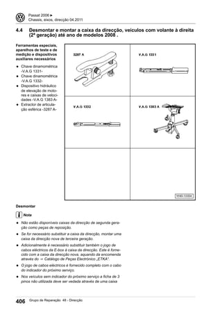 4.4 Desmontar e montar a caixa da direcção, veículos com volante à direita
(2ª geração) até ano de modelos 2008 .
Ferramentas especiais,
aparelhos de teste e de
medição e dispositivos
auxiliares necessários
◆ Chave dinamométrica
-V.A.G 1331-
◆ Chave dinamométrica
-V.A.G 1332-
◆ Dispositivo hidráulico
de elevação de moto-
res e caixas de veloci-
dades -V.A.G 1383 A-
◆ Extractor de articula-
ção esférica -3287 A-
Desmontar
Nota
◆ Não estão disponíveis caixas da direcção de segunda gera-
ção como peças de reposição.
◆ Se for necessário substituir a caixa da direcção, montar uma
caixa da direcção nova de terceira geração.
◆ Adicionalmente é necessário substituir também o jogo de
cabos eléctricos da E-box à caixa da direcção. Este é forne-
cido com a caixa da direcção nova, aquando da encomenda
através do ⇒  Catálogo de Peças Electrónico „ETKA“.
◆ O jogo de cabos eléctricos é fornecido completo com o cabo
do indicador do próximo serviço.
◆ Nos veículos sem indicador do próximo serviço a ficha de 3
pinos não utilizada deve ser vedada através de uma caixa
3 Passat 2006 ▶
Chassis, eixos, direcção 04.2011
406 Grupo de Reparação 48 - Direcção
 