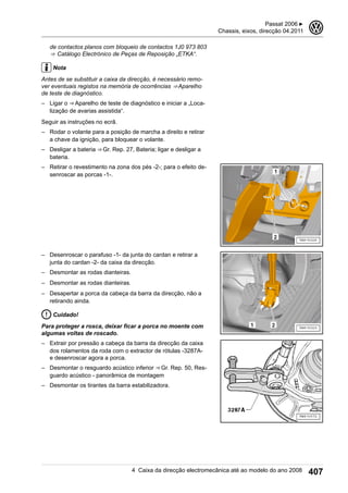 de contactos planos com bloqueio de contactos 1J0 973 803
⇒  Catálogo Electrónico de Peças de Reposição „ETKA“.
Nota
Antes de se substituir a caixa da direcção, é necessário remo-
ver eventuais registos na memória de ocorrências ⇒ Aparelho
de teste de diagnóstico.
– Ligar o ⇒ Aparelho de teste de diagnóstico e iniciar a „Loca-
lização de avarias assistida“.
Seguir as instruções no ecrã.
– Rodar o volante para a posição de marcha a direito e retirar
a chave da ignição, para bloquear o volante.
– Desligar a bateria ⇒ Gr. Rep. 27, Bateria; ligar e desligar a
bateria.
– Retirar o revestimento na zona dos pés -2-; para o efeito de-
senroscar as porcas -1-.
– Desenroscar o parafuso -1- da junta do cardan e retirar a
junta do cardan -2- da caixa da direcção.
– Desmontar as rodas dianteiras.
– Desmontar as rodas dianteiras.
– Desapertar a porca da cabeça da barra da direcção, não a
retirando ainda.
Cuidado!
Para proteger a rosca, deixar ficar a porca no moente com
algumas voltas de roscado.
– Extrair por pressão a cabeça da barra da direcção da caixa
dos rolamentos da roda com o extractor de rótulas -3287A-
e desenroscar agora a porca.
– Desmontar o resguardo acústico inferior ⇒ Gr. Rep. 50, Res-
guardo acústico - panorâmica de montagem
– Desmontar os tirantes da barra estabilizadora.
Passat 2006 ▶
Chassis, eixos, direcção 04.2011
3
4 Caixa da direcção electromecânica até ao modelo do ano 2008 407
 
