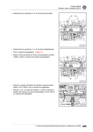 – Desenroscar os parafusos -5- e -6- da caixa da direcção.
– Desenroscar os parafusos -7- e -8- da barra estabilizadora.
– Fixar o suporte de agregados ⇒ Página 15.
– Retirar a ficha do sensor do nível e da temperatura do óleo
-G266- e retirar o condutor do suporte de agregados.
– Colocar o macaco hidráulico de motores e caixa de veloci-
dades -V.A.G 1383 A- sob o suporte dos agregados.
– Colocar, p. ex., um calço de madeira -1- entre o macaco hi-
dráulico de motores e caixas de velocidades -V.A.G 1383 A-
e o suporte dos agregados.
Passat 2006 ▶
Chassis, eixos, direcção 04.2011
3
4 Caixa da direcção electromecânica até ao modelo do ano 2008 409
 