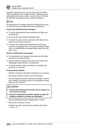 especiais. Pressupondo-se, que não se trata de um achata-
mento causado por uma travagem a fundo ⇒ Manual de acon-
selhamento sobre rodas e pneus - série; Gr. Rep. 44, Ruídos
de rolamento causados por pneus, pontos de bloqueio.
Nota
Os alisamentos por travagem são danos irreparáveis nos pne-
us! Os pneus com esses danos têm de ser substituídos.
Causas dos achatamentos por paragem
◆ O veículo está parado há várias semanas num lugar, sem
ser deslocado.
◆ Os pneus têm uma pressão demasiado baixa.
◆ O veículo foi, após a pintura, colocado numa cabina de se-
cagem de uma oficina de pintura.
◆ O veículo ficou estacionado bastante tempo com pneus
quentes numa garagem fria ou em lugar semelhante. Neste
caso, um achatamento por paragem pode surgir de um dia
para o outro.
Eliminar achatamentos por paragem
◆ Os achatamentos por paragem não podem ser eliminados
dos pneus com meios oficinais.
◆ Apenas mediante o aquecimento dos pneus durante uma
deslocação se pode eliminar o achatamento.
◆ O método descrito a seguir não deverá ser utilizado com
tempo frio ou invernoso.
Pressupostos/condições
– Verificar e corrigir se necessário a pressão do ar nos pneus.
– Se possível conduzir o veículo numa auto-estrada.
– Se as condições de trânsito e da faixa de rodagem o permi-
tirem, efectuar um percurso de 20 a 30 quilómetros à veloci-
dade de 120 a 150 km/h.
ATENÇÃO!
◆ Durante esta deslocação de ensaio não se coloque a si,
nem outros em perigo.
◆ Durante a deslocação de ensaio respeite as regras do
código da estrada e os limites de velocidade!
– Após a deslocação levantar imediatamente o veículo.
– Desmontar as rodas do veículo.
– Equilibrar as rodas na máquina de equilibrar estacionária
⇒ Página 367.
3 Passat 2006 ▶
Chassis, eixos, direcção 04.2011
374 Grupo de Reparação 44 - Rodas, pneus, alinhamento de direcção
 