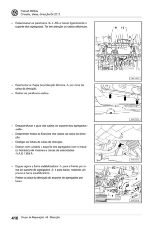 – Desenroscar os parafusos -9- e -10- e baixar ligeiramente o
suporte dos agregados. Ter em atenção os cabos eléctricos.
– Desmontar a chapa de protecção térmica -1- por cima da
caixa da direcção.
– Retirar os parafusos -setas-.
– Desaparafusar a guia dos cabos do suporte dos agregados -
-seta-.
– Desprender todas as fixações dos cabos da caixa da direc-
ção.
– Desligar as fichas da caixa da direcção.
– Descer com cuidado o suporte dos agregados com o maca-
co hidráulico de motores e caixas de velocidades
-V.A.G 1383 A-.
– Erguer agora a barra estabilizadora -1- para a frente por ci-
ma do suporte de agregados -2- e para baixo, rodando um
pouco a barra estabilizadora.
– Retirar a caixa da direcção do suporte de agregados por
baixo.
3 Passat 2006 ▶
Chassis, eixos, direcção 04.2011
410 Grupo de Reparação 48 - Direcção
 