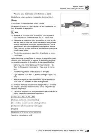 – Pousar a caixa da direcção como ilustrado na figura.
Desta forma evitam-se danos no aparelho de comando -1-.
Montar
A montagem processa-se pela ordem inversa
O casquilho roscado da caixa da direcção tem de assentar no
furo do suporte de agregados.
Nota
◆ Antes de se montar a caixa da direcção, untar a junta da
caixa da direcção com lubrificante, por ex., sabão mole.
◆ Depois de se assentar a caixa da direcção na junta de car-
dan, ter atenção para que a junta da caixa da direcção seja
assente na placa de montagem sem estar torcida e que a
abertura para a zona dos pés esteja devidamente vedada.
Caso contrário, poderá verificar-se a entrada de água e/ou a
existência de ruídos.
◆ Ter atenção para que as superfícies de vedação se encon-
trem limpas.
Antes de colocar os parafusos do suporte de agregados, posi-
cionar a caixa da direcção no suporte de agregados e colocar
os parafusos da caixa da direcção e da barra estabilizadora.
– Montar a parte inferior do resguardo insonorizante ⇒ Gr.
Rep. 50, Resguardo insonorizante - Vista geral de monta-
gem.
– Aparafusar a junta de cardan à caixa da direcção.
– Ligar a bateria ⇒ Gr. Rep. 27, Bateria; Desligar e ligar a ba-
teria.
– Realizar a regulação básica sensor do ângulo da direcção
-G85- com o ⇒ Aparelho de teste de diagnóstico.
Se tiver sido montada uma caixa da direcção nova, é necessá-
rio adaptar a direcção electromecânica com o ⇒ Aparelho de
teste de diagnóstico.
– Efectuar a adaptação da direcção assistida electromecânica
com o ⇒ Aparelho de teste de diagnóstico.
Chassis (Gr. Rep. 01;40...49)
Direcção assistida electromecânica
01 - Sistema susceptível de autodiagnóstico
Assistência electromecânica à direcção
Funções
Adaptação da direcção electromecânica
Seguir as instruções no ecrã.
Passat 2006 ▶
Chassis, eixos, direcção 04.2011
3
4 Caixa da direcção electromecânica até ao modelo do ano 2008 411
 