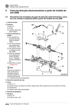 5 Caixa da direcção electromecânica a partir do modelo do
ano 2009
5.1 Panorâmica de montagem da caixa da direcção electromecânica; veícu-
los com volante à esquerda (APA) a partir do modelo do ano 2009
1 - Junta de cardan
2 - Parafuso
q M8 x 35
q 30 Nm
q substituir após cada
desmontagem
3 - Caixa da direcção as-
sistida
q com aparelho de
comando da assis-
tência à direcção
-J500-
q com motor da direc-
ção assistida elec-
tromecânica -V187-
q com sensor de biná-
rio aplicado à direc-
ção -G269-
q pode ser verificado
na Localização de
avarias assistida
com o ⇒ Aparelho
de teste de diagnós-
tico
q desmontar e montar
⇒ Página 416
Nota
Antes de se substituir a
caixa da direcção, é
necessário remover
eventuais registos na
memória de ocorrênci-
as ⇒ Aparelho de teste de diagnóstico.
4 - Caixa do rolamento da roda
5 - Porca
q M12 x 1,5
q apertar primeiro ao binário de 100 Nm, depois aliviar 180º e apertar de novo ao binário de 100 Nm.
q autoblocante
q substituir após cada desmontagem
6 - Suporte de agregados
7 - Parafuso
q M10 x 70
q 50 Nm e rodar + 90°.
3 Passat 2006 ▶
Chassis, eixos, direcção 04.2011
414 Grupo de Reparação 48 - Direcção
 