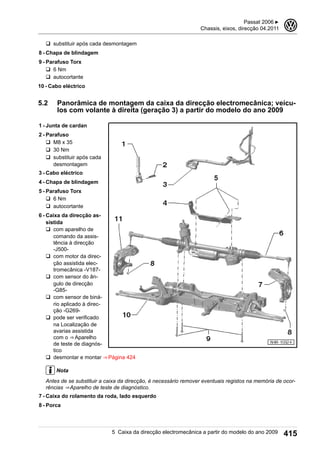 q substituir após cada desmontagem
8 - Chapa de blindagem
9 - Parafuso Torx
q 6 Nm
q autocortante
10 - Cabo eléctrico
5.2 Panorâmica de montagem da caixa da direcção electromecânica; veícu-
los com volante à direita (geração 3) a partir do modelo do ano 2009
1 - Junta de cardan
2 - Parafuso
q M8 x 35
q 30 Nm
q substituir após cada
desmontagem
3 - Cabo eléctrico
4 - Chapa de blindagem
5 - Parafuso Torx
q 6 Nm
q autocortante
6 - Caixa da direcção as-
sistida
q com aparelho de
comando da assis-
tência à direcção
-J500-
q com motor da direc-
ção assistida elec-
tromecânica -V187-
q com sensor do ân-
gulo de direcção
-G85-
q com sensor de biná-
rio aplicado à direc-
ção -G269-
q pode ser verificado
na Localização de
avarias assistida
com o ⇒ Aparelho
de teste de diagnós-
tico
q desmontar e montar ⇒ Página 424
Nota
Antes de se substituir a caixa da direcção, é necessário remover eventuais registos na memória de ocor-
rências ⇒ Aparelho de teste de diagnóstico.
7 - Caixa do rolamento da roda, lado esquerdo
8 - Porca
Passat 2006 ▶
Chassis, eixos, direcção 04.2011
3
5 Caixa da direcção electromecânica a partir do modelo do ano 2009 415
 