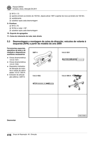 q M12 x 1,5
q apertar primeiro ao binário de 100 Nm, depois aliviar 180º e apertar de novo ao binário de 100 Nm.
q autoblocante
q substituir após cada desmontagem
9 - Parafuso
q M10 x 70
q 50 Nm e rodar + 90°.
q substituir após cada desmontagem
10 - Suporte de agregados
11 - Caixa do rolamento da roda, lado direito
5.3 Desmontagem e montagem da caixa da direcção; veículos de volante à
esquerda (APA) a partir do modelo do ano 2009
Ferramentas especiais,
aparelhos de teste e de
medição e dispositivos
auxiliares necessários
◆ Chave dinamométrica
-V.A.G 1331-
◆ Chave dinamométrica
-V.A.G 1332-
◆ Dispositivo hidráulico
de elevação de moto-
res e caixas de veloci-
dades -V.A.G 1383 A-
◆ Extractor de articula-
ção esférica -3287 A-
Desmontar
3 Passat 2006 ▶
Chassis, eixos, direcção 04.2011
416 Grupo de Reparação 48 - Direcção
 