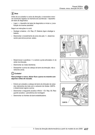 Nota
Antes de se substituir a caixa da direcção, é necessário remo-
ver eventuais registos na memória de ocorrências ⇒ Aparelho
de teste de diagnóstico.
– Ligar o ⇒ Aparelho de teste de diagnóstico e iniciar a „Loca-
lização de avarias assistida“.
Seguir as instruções no ecrã.
– Desligar a bateria ⇒ Gr. Rep. 27, Bateria; ligar e desligar a
bateria.
– Desmontar o revestimento da zona dos pés -1-, desenros-
cando para tal as porcas -setas-.
– Desenroscar o parafuso -1- e extrair a junta articulada -2- do
cárter da direcção.
– Desmontar as rodas dianteiras.
– Desapertar a porca da cabeça da barra da direcção, não a
retirando ainda.
Cuidado!
Para proteger a rosca, deixar ficar a porca no moente com
algumas voltas de roscado.
– Extrair por pressão a cabeça da barra da direcção da caixa
dos rolamentos da roda com o extractor de rótulas -3287A-
e desenroscar agora a porca.
– Desmontar o resguardo acústico inferior ⇒ Gr. Rep. 50, Res-
guardo acústico - panorâmica de montagem
– Desmontar os tirantes da barra estabilizadora.
Passat 2006 ▶
Chassis, eixos, direcção 04.2011
3
5 Caixa da direcção electromecânica a partir do modelo do ano 2009 417
 