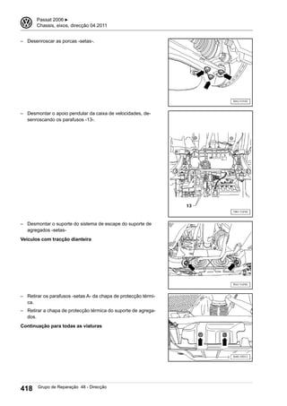 – Desenroscar as porcas -setas-.
– Desmontar o apoio pendular da caixa de velocidades, de-
senroscando os parafusos -13-.
– Desmontar o suporte do sistema de escape do suporte de
agregados -setas-
Veículos com tracção dianteira
– Retirar os parafusos -setas A- da chapa de protecção térmi-
ca.
– Retirar a chapa de protecção térmica do suporte de agrega-
dos.
Continuação para todas as viaturas
3 Passat 2006 ▶
Chassis, eixos, direcção 04.2011
418 Grupo de Reparação 48 - Direcção
 