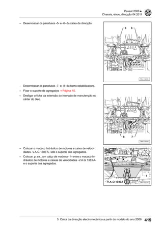 – Desenroscar os parafusos -5- e -6- da caixa da direcção.
– Desenroscar os parafusos -7- e -8- da barra estabilizadora.
– Fixar o suporte de agregados ⇒ Página 15.
– Desligar a ficha da extensão do intervalo de manutenção no
cárter do óleo.
– Colocar o macaco hidráulico de motores e caixa de veloci-
dades -V.A.G 1383 A- sob o suporte dos agregados.
– Colocar, p. ex., um calço de madeira -1- entre o macaco hi-
dráulico de motores e caixas de velocidades -V.A.G 1383 A-
e o suporte dos agregados.
Passat 2006 ▶
Chassis, eixos, direcção 04.2011
3
5 Caixa da direcção electromecânica a partir do modelo do ano 2009 419
 