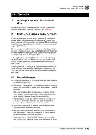 48 - Direcção
1 Avaliação de veículos sinistra-
dos
A lista de verificação para avaliação do trem de rodagem em
veículos acidentados pode ser consultada em ⇒ Página 1.
2 Instruções Gerais de Reparação
Para uma reparação correcta e bem sucedida da caixa da di-
recção, são condição essencial, o maior rigor e limpeza, bem
como o acesso a ferramentas em bom estado. Obviamente que
se aplicam nas reparações também todas as regras básicas de
segurança habituais.
Reunimos aqui uma série de indicações de validade geral apli-
cáveis a várias operações e que estão habitualmente dispersas
ao longo do Manual de Reparações. Estas indicações aplicam-
-se ao presente Manual de Reparações.
A descrição sobre a construção e o funcionamento da direcção
electromecânica pode ser consultada em ⇒ Programa Autodi-
dáctico Nº 317, A direcção assistida electromecânica com pi-
nhão duplo.
A descrição sobre a construção e o funcionamento da direcção
„APA“ pode ser consultada em ⇒ Programa Autodidáctico Nº
399, Direcção electromecânica com accionamento paralelo ao
eixo (APA).
2.1 Caixa da direcção
◆ Limpar rigorosamente os pontos de união e a zona adjacen-
te, antes de separá-los.
◆ Ao montar a caixa da direcção, observar o correcto assenta-
mento dos casquilhos de ajuste entre a consola e a caixa da
direcção.
◆ Depositar as peças desmontadas sobre uma base limpa e
cobri-las para evitar que se sujem. Utilizar película transpa-
rente e papel. não usar desperdícios que desfiem;
◆ Montar apenas peças que estejam limpas: As peças de re-
posição só devem ser retiradas das respectivas embala-
gens, imediatamente antes de serem montadas.
◆ Utilizar exclusivamente as massas vedante e lubrificante
com os números de peças indicados.
◆ No caso de os trabalhos de reparação não serem efectua-
dos de imediato, cobrir cuidadosamente as peças abertas
ou acondicioná-las num lugar apropriado.
◆ A partir do ano de modelos 2009, passou a ser montada,
nos veículos com volante à direita, uma nova caixa de direc-
Passat 2006 ▶
Chassis, eixos, direcção 04.2011
3
1 Avaliação de veículos sinistrados 375
 