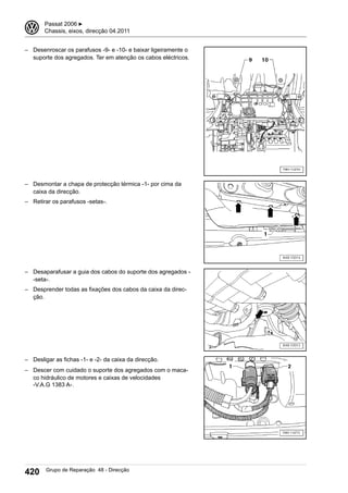 – Desenroscar os parafusos -9- e -10- e baixar ligeiramente o
suporte dos agregados. Ter em atenção os cabos eléctricos.
– Desmontar a chapa de protecção térmica -1- por cima da
caixa da direcção.
– Retirar os parafusos -setas-.
– Desaparafusar a guia dos cabos do suporte dos agregados -
-seta-.
– Desprender todas as fixações dos cabos da caixa da direc-
ção.
– Desligar as fichas -1- e -2- da caixa da direcção.
– Descer com cuidado o suporte dos agregados com o maca-
co hidráulico de motores e caixas de velocidades
-V.A.G 1383 A-.
3 Passat 2006 ▶
Chassis, eixos, direcção 04.2011
420 Grupo de Reparação 48 - Direcção
 