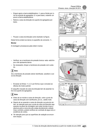 – Erguer agora a barra estabilizadora -1- para a frente por ci-
ma do suporte de agregados -2- e para baixo, rodando um
pouco a barra estabilizadora.
– Retirar a caixa da direcção do suporte de agregados por
baixo.
– Pousar a caixa da direcção como ilustrado na figura.
Desta forma evitam-se danos no aparelho de comando -1-.
Montar
A montagem processa-se pela ordem inversa
– Verificar, se a membrana de pressão branca -seta- está lim-
pa e não apresenta danos.
– Se necessário, limpar a membrana de pressão com cuida-
do.
Nota
Se a membrana de pressão estiver danificada, substituir a cai-
xa da direcção.
– Encaixar as fichas -1- e -2- por forma a que o encaixe se
efectue de modo audível.
O casquilho roscado da caixa da direcção tem de assentar no
furo do suporte de agregados.
Nota
◆ Antes de se montar a caixa da direcção, untar a junta da
caixa da direcção com lubrificante, por ex., sabão mole.
◆ Depois de se assentar a caixa da direcção na junta de car-
dan, ter atenção para que a junta da caixa da direcção seja
assente na placa de montagem sem estar torcida e que a
abertura para a zona dos pés esteja devidamente vedada.
Caso contrário, poderá verificar-se a entrada de água e/ou a
existência de ruídos.
◆ Ter atenção para que as superfícies de vedação se encon-
trem limpas.
Passat 2006 ▶
Chassis, eixos, direcção 04.2011
3
5 Caixa da direcção electromecânica a partir do modelo do ano 2009 421
 