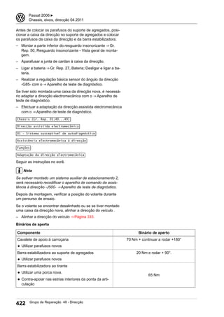Antes de colocar os parafusos do suporte de agregados, posi-
cionar a caixa da direcção no suporte de agregados e colocar
os parafusos da caixa da direcção e da barra estabilizadora.
– Montar a parte inferior do resguardo insonorizante ⇒ Gr.
Rep. 50, Resguardo insonorizante - Vista geral de monta-
gem.
– Aparafusar a junta de cardan à caixa da direcção.
– Ligar a bateria ⇒ Gr. Rep. 27, Bateria; Desligar e ligar a ba-
teria.
– Realizar a regulação básica sensor do ângulo da direcção
-G85- com o ⇒ Aparelho de teste de diagnóstico.
Se tiver sido montada uma caixa da direcção nova, é necessá-
rio adaptar a direcção electromecânica com o ⇒ Aparelho de
teste de diagnóstico.
– Efectuar a adaptação da direcção assistida electromecânica
com o ⇒ Aparelho de teste de diagnóstico.
Chassis (Gr. Rep. 01;40...49)
Direcção assistida electromecânica
01 - Sistema susceptível de autodiagnóstico
Assistência electromecânica à direcção
Funções
Adaptação da direcção electromecânica
Seguir as instruções no ecrã.
Nota
Se estiver montado um sistema auxiliar de estacionamento 2,
será necessário recodificar o aparelho de comando da assis-
tência à direcção -J500- ⇒ Aparelho de teste de diagnóstico.
Depois da montagem, verificar a posição do volante durante
um percurso de ensaio.
Se o volante se encontrar desalinhado ou se se tiver montado
uma caixa da direcção nova, alinhar a direcção do veículo .
– Alinhar a direcção do veículo ⇒ Página 333.
Binários de aperto
Componente Binário de aperto
Cavalete de apoio à carroçaria
◆ Utilizar parafusos novos
70 Nm + continuar a rodar +180°
Barra estabilizadora ao suporte de agregados
◆ Utilizar parafusos novos
20 Nm e rodar + 90°.
Barra estabilizadora ao tirante
◆ Utilizar uma porca nova.
◆ Contra-apoiar nas estrias interiores da ponta da arti-
culação
65 Nm
3 Passat 2006 ▶
Chassis, eixos, direcção 04.2011
422 Grupo de Reparação 48 - Direcção
 