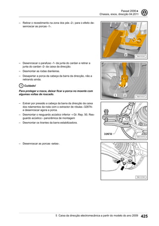 – Retirar o revestimento na zona dos pés -2-; para o efeito de-
senroscar as porcas -1-.
– Desenroscar o parafuso -1- da junta do cardan e retirar a
junta do cardan -2- da caixa da direcção.
– Desmontar as rodas dianteiras.
– Desapertar a porca da cabeça da barra da direcção, não a
retirando ainda.
Cuidado!
Para proteger a rosca, deixar ficar a porca no moente com
algumas voltas de roscado.
– Extrair por pressão a cabeça da barra da direcção da caixa
dos rolamentos da roda com o extractor de rótulas -3287A-
e desenroscar agora a porca.
– Desmontar o resguardo acústico inferior ⇒ Gr. Rep. 50, Res-
guardo acústico - panorâmica de montagem
– Desmontar os tirantes da barra estabilizadora.
– Desenroscar as porcas -setas-.
Passat 2006 ▶
Chassis, eixos, direcção 04.2011
3
5 Caixa da direcção electromecânica a partir do modelo do ano 2009 425
 