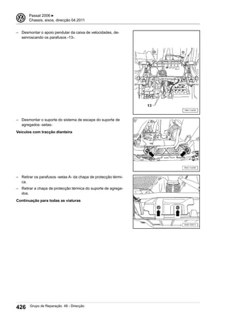 – Desmontar o apoio pendular da caixa de velocidades, de-
senroscando os parafusos -13-.
– Desmontar o suporte do sistema de escape do suporte de
agregados -setas-
Veículos com tracção dianteira
– Retirar os parafusos -setas A- da chapa de protecção térmi-
ca.
– Retirar a chapa de protecção térmica do suporte de agrega-
dos.
Continuação para todas as viaturas
3 Passat 2006 ▶
Chassis, eixos, direcção 04.2011
426 Grupo de Reparação 48 - Direcção
 