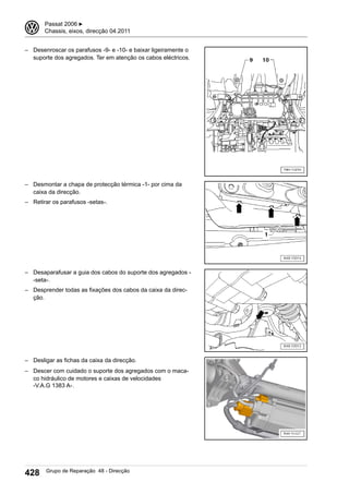 – Desenroscar os parafusos -9- e -10- e baixar ligeiramente o
suporte dos agregados. Ter em atenção os cabos eléctricos.
– Desmontar a chapa de protecção térmica -1- por cima da
caixa da direcção.
– Retirar os parafusos -setas-.
– Desaparafusar a guia dos cabos do suporte dos agregados -
-seta-.
– Desprender todas as fixações dos cabos da caixa da direc-
ção.
– Desligar as fichas da caixa da direcção.
– Descer com cuidado o suporte dos agregados com o maca-
co hidráulico de motores e caixas de velocidades
-V.A.G 1383 A-.
3 Passat 2006 ▶
Chassis, eixos, direcção 04.2011
428 Grupo de Reparação 48 - Direcção
 