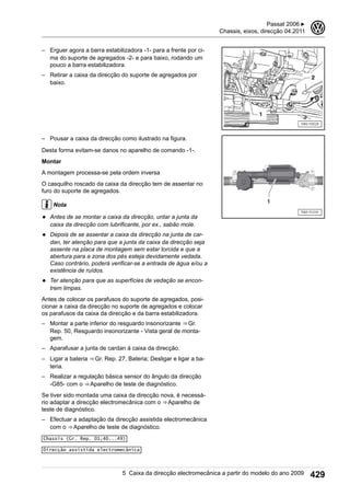 – Erguer agora a barra estabilizadora -1- para a frente por ci-
ma do suporte de agregados -2- e para baixo, rodando um
pouco a barra estabilizadora.
– Retirar a caixa da direcção do suporte de agregados por
baixo.
– Pousar a caixa da direcção como ilustrado na figura.
Desta forma evitam-se danos no aparelho de comando -1-.
Montar
A montagem processa-se pela ordem inversa
O casquilho roscado da caixa da direcção tem de assentar no
furo do suporte de agregados.
Nota
◆ Antes de se montar a caixa da direcção, untar a junta da
caixa da direcção com lubrificante, por ex., sabão mole.
◆ Depois de se assentar a caixa da direcção na junta de car-
dan, ter atenção para que a junta da caixa da direcção seja
assente na placa de montagem sem estar torcida e que a
abertura para a zona dos pés esteja devidamente vedada.
Caso contrário, poderá verificar-se a entrada de água e/ou a
existência de ruídos.
◆ Ter atenção para que as superfícies de vedação se encon-
trem limpas.
Antes de colocar os parafusos do suporte de agregados, posi-
cionar a caixa da direcção no suporte de agregados e colocar
os parafusos da caixa da direcção e da barra estabilizadora.
– Montar a parte inferior do resguardo insonorizante ⇒ Gr.
Rep. 50, Resguardo insonorizante - Vista geral de monta-
gem.
– Aparafusar a junta de cardan à caixa da direcção.
– Ligar a bateria ⇒ Gr. Rep. 27, Bateria; Desligar e ligar a ba-
teria.
– Realizar a regulação básica sensor do ângulo da direcção
-G85- com o ⇒ Aparelho de teste de diagnóstico.
Se tiver sido montada uma caixa da direcção nova, é necessá-
rio adaptar a direcção electromecânica com o ⇒ Aparelho de
teste de diagnóstico.
– Efectuar a adaptação da direcção assistida electromecânica
com o ⇒ Aparelho de teste de diagnóstico.
Chassis (Gr. Rep. 01;40...49)
Direcção assistida electromecânica
Passat 2006 ▶
Chassis, eixos, direcção 04.2011
3
5 Caixa da direcção electromecânica a partir do modelo do ano 2009 429
 