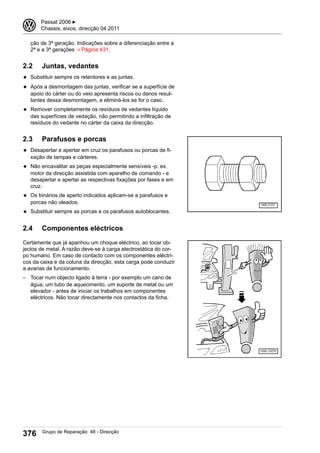 ção de 3ª geração. Indicações sobre a diferenciação entre a
2ª e a 3ª gerações ⇒ Página 431.
2.2 Juntas, vedantes
◆ Substituir sempre os retentores e as juntas.
◆ Após a desmontagem das juntas, verificar se a superfície de
apoio do cárter ou do veio apresenta riscos ou danos resul-
tantes dessa desmontagem, e eliminá-los se for o caso..
◆ Remover completamente os resíduos de vedantes líquido
das superfícies de vedação, não permitindo a infiltração de
resíduos do vedante no cárter da caixa da direcção.
2.3 Parafusos e porcas
◆ Desapertar e apertar em cruz os parafusos ou porcas de fi-
xação de tampas e cárteres.
◆ Não encavalitar as peças especialmente sensíveis -p. ex.
motor da direcção assistida com aparelho de comando - e
desapertar e apertar as respectivas fixações por fases e em
cruz.
◆ Os binários de aperto indicados aplicam-se a parafusos e
porcas não oleados.
◆ Substituir sempre as porcas e os parafusos autoblocantes.
2.4 Componentes eléctricos
Certamente que já apanhou um choque eléctrico, ao tocar ob-
jectos de metal. A razão deve-se à carga electrostática do cor-
po humano. Em caso de contacto com os componentes eléctri-
cos da caixa e da coluna da direcção, esta carga pode conduzir
a avarias de funcionamento.
– Tocar num objecto ligado à terra - por exemplo um cano de
água, um tubo de aquecimento, um suporte de metal ou um
elevador - antes de iniciar os trabalhos em componentes
eléctricos. Não tocar directamente nos contactos da ficha.
3 Passat 2006 ▶
Chassis, eixos, direcção 04.2011
376 Grupo de Reparação 48 - Direcção
 