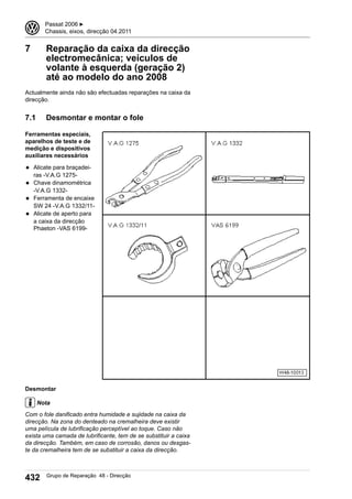 7 Reparação da caixa da direcção
electromecânica; veículos de
volante à esquerda (geração 2)
até ao modelo do ano 2008
Actualmente ainda não são efectuadas reparações na caixa da
direcção.
7.1 Desmontar e montar o fole
Ferramentas especiais,
aparelhos de teste e de
medição e dispositivos
auxiliares necessários
◆ Alicate para braçadei-
ras -V.A.G 1275-
◆ Chave dinamométrica
-V.A.G 1332-
◆ Ferramenta de encaixe
SW 24 -V.A.G 1332/11-
◆ Alicate de aperto para
a caixa da direcção
Phaeton -VAS 6199-
Desmontar
Nota
Com o fole danificado entra humidade e sujidade na caixa da
direcção. Na zona do denteado na cremalheira deve existir
uma película de lubrificação perceptível ao toque. Caso não
exista uma camada de lubrificante, tem de se substituir a caixa
da direcção. Também, em caso de corrosão, danos ou desgas-
te da cremalheira tem de se substituir a caixa da direcção.
3 Passat 2006 ▶
Chassis, eixos, direcção 04.2011
432 Grupo de Reparação 48 - Direcção
 