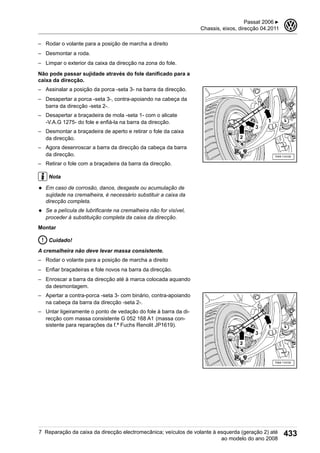 – Rodar o volante para a posição de marcha a direito
– Desmontar a roda.
– Limpar o exterior da caixa da direcção na zona do fole.
Não pode passar sujidade através do fole danificado para a
caixa da direcção.
– Assinalar a posição da porca -seta 3- na barra da direcção.
– Desapertar a porca -seta 3-, contra-apoiando na cabeça da
barra da direcção -seta 2-.
– Desapertar a braçadeira de mola -seta 1- com o alicate
-V.A.G 1275- do fole e enfiá-la na barra da direcção.
– Desmontar a braçadeira de aperto e retirar o fole da caixa
da direcção.
– Agora desenroscar a barra da direcção da cabeça da barra
da direcção.
– Retirar o fole com a braçadeira da barra da direcção.
Nota
◆ Em caso de corrosão, danos, desgaste ou acumulação de
sujidade na cremalheira, é necessário substituir a caixa da
direcção completa.
◆ Se a película de lubrificante na cremalheira não for visível,
proceder à substituição completa da caixa da direcção.
Montar
Cuidado!
A cremalheira não deve levar massa consistente.
– Rodar o volante para a posição de marcha a direito
– Enfiar braçadeiras e fole novos na barra da direcção.
– Enroscar a barra da direcção até à marca colocada aquando
da desmontagem.
– Apertar a contra-porca -seta 3- com binário, contra-apoiando
na cabeça da barra da direcção -seta 2-.
– Untar ligeiramente o ponto de vedação do fole à barra da di-
recção com massa consistente G 052 168 A1 (massa con-
sistente para reparações da f.ª Fuchs Renolit JP1619).
Passat 2006 ▶
Chassis, eixos, direcção 04.2011
3
7 Reparação da caixa da direcção electromecânica; veículos de volante à esquerda (geração 2) até
ao modelo do ano 2008
433
 