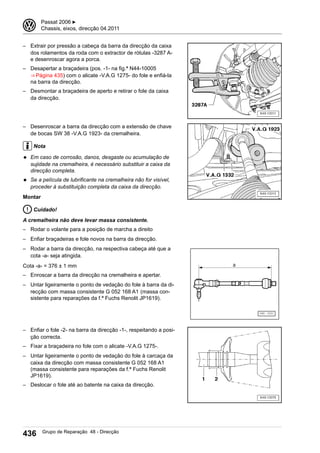 – Extrair por pressão a cabeça da barra da direcção da caixa
dos rolamentos da roda com o extractor de rótulas -3287 A-
e desenroscar agora a porca.
– Desapertar a braçadeira (pos. -1- na fig.ª N44-10005
⇒ Página 435) com o alicate -V.A.G 1275- do fole e enfiá-la
na barra da direcção.
– Desmontar a braçadeira de aperto e retirar o fole da caixa
da direcção.
– Desenroscar a barra da direcção com a extensão de chave
de bocas SW 38 -V.A.G 1923- da cremalheira.
Nota
◆ Em caso de corrosão, danos, desgaste ou acumulação de
sujidade na cremalheira, é necessário substituir a caixa da
direcção completa.
◆ Se a película de lubrificante na cremalheira não for visível,
proceder à substituição completa da caixa da direcção.
Montar
Cuidado!
A cremalheira não deve levar massa consistente.
– Rodar o volante para a posição de marcha a direito
– Enfiar braçadeiras e fole novos na barra da direcção.
– Rodar a barra da direcção, na respectiva cabeça até que a
cota -a- seja atingida.
Cota -a- = 376 ± 1 mm
– Enroscar a barra da direcção na cremalheira e apertar.
– Untar ligeiramente o ponto de vedação do fole à barra da di-
recção com massa consistente G 052 168 A1 (massa con-
sistente para reparações da f.ª Fuchs Renolit JP1619).
– Enfiar o fole -2- na barra da direcção -1-, respeitando a posi-
ção correcta.
– Fixar a braçadeira no fole com o alicate -V.A.G 1275-.
– Untar ligeiramente o ponto de vedação do fole à carcaça da
caixa da direcção com massa consistente G 052 168 A1
(massa consistente para reparações da f.ª Fuchs Renolit
JP1619).
– Deslocar o fole até ao batente na caixa da direcção.
3 Passat 2006 ▶
Chassis, eixos, direcção 04.2011
436 Grupo de Reparação 48 - Direcção
 