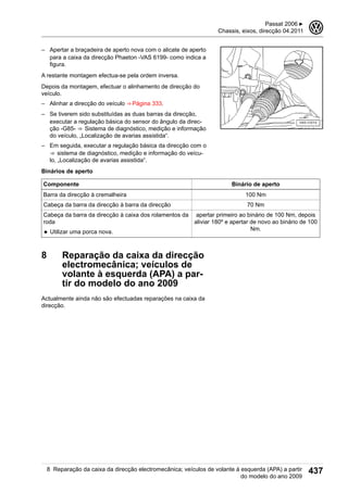– Apertar a braçadeira de aperto nova com o alicate de aperto
para a caixa da direcção Phaeton -VAS 6199- como indica a
figura.
A restante montagem efectua-se pela ordem inversa.
Depois da montagem, efectuar o alinhamento de direcção do
veículo.
– Alinhar a direcção do veículo ⇒ Página 333.
– Se tiverem sido substituídas as duas barras da direcção,
executar a regulação básica do sensor do ângulo da direc-
ção -G85- ⇒  Sistema de diagnóstico, medição e informação
do veículo, „Localização de avarias assistida“.
– Em seguida, executar a regulação básica da direcção com o
⇒  sistema de diagnóstico, medição e informação do veícu-
lo, „Localização de avarias assistida“.
Binários de aperto
Componente Binário de aperto
Barra da direcção à cremalheira 100 Nm
Cabeça da barra da direcção à barra da direcção 70 Nm
Cabeça da barra da direcção à caixa dos rolamentos da
roda
◆ Utilizar uma porca nova.
apertar primeiro ao binário de 100 Nm, depois
aliviar 180º e apertar de novo ao binário de 100
Nm.
8 Reparação da caixa da direcção
electromecânica; veículos de
volante à esquerda (APA) a par-
tir do modelo do ano 2009
Actualmente ainda não são efectuadas reparações na caixa da
direcção.
Passat 2006 ▶
Chassis, eixos, direcção 04.2011
3
8 Reparação da caixa da direcção electromecânica; veículos de volante à esquerda (APA) a partir
do modelo do ano 2009
437
 