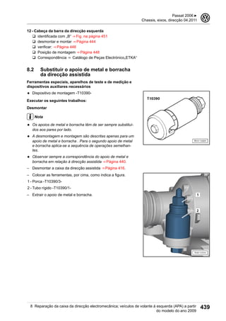 12 - Cabeça da barra da direcção esquerda
q identificada com „B“ ⇒ Fig. na página 451
q desmontar e montar ⇒ Página 444
q verificar: ⇒ Página 448
q Posição de montagem ⇒ Página 448
q Correspondência ⇒  Catálogo de Peças Electrónico„ETKA“
8.2 Substituir o apoio de metal e borracha
da direcção assistida
Ferramentas especiais, aparelhos de teste e de medição e
dispositivos auxiliares necessários
◆ Dispositivo de montagem -T10390-
Executar os seguintes trabalhos:
Desmontar
Nota
◆ Os apoios de metal e borracha têm de ser sempre substituí-
dos aos pares por lado.
◆ A desmontagem e montagem são descritas apenas para um
apoio de metal e borracha . Para o segundo apoio de metal
e borracha aplica-se a sequência de operações semelhan-
tes.
◆ Observar sempre a correspondência do apoio de metal e
borracha em relação à direcção assistida ⇒ Página 440.
– Desmontar a caixa da direcção assistida ⇒ Página 416.
– Colocar as ferramentas, por cima, como indica a figura.
1 - Porca -T10390/3-
2 - Tubo rígido -T10390/1-
– Extrair o apoio de metal e borracha.
Passat 2006 ▶
Chassis, eixos, direcção 04.2011
3
8 Reparação da caixa da direcção electromecânica; veículos de volante à esquerda (APA) a partir
do modelo do ano 2009
439
 