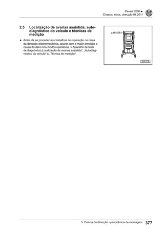 2.5 Localização de avarias assistida; auto-
diagnóstico do veículo e técnicas de
medição
◆ Antes de se proceder aos trabalhos de reparação na caixa
da direcção electromecânica, apurar com a maior precisão a
causa do dano nos modos operativos ⇒ Aparelho de teste
de diagnóstico„Localização de avarias assistida“, „Autodiag-
nóstico do veículo“ e „Técnica de medição“.
Passat 2006 ▶
Chassis, eixos, direcção 04.2011
3
3 Coluna da direcção - panorâmica de montagem 377
 