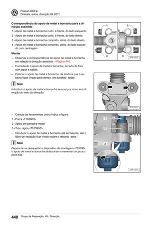 Correspondência do apoio de metal e borracha para a di-
recção assistida
1 - Apoio de metal e borracha curto, à frente, do lado esquerdo
2 - Apoio de metal e borracha curto, à frente, do lado direito
3 - Apoio de metal e borracha comprido, atrás, do lado direito
4 - Apoio de metal e borracha comprido, atrás, do lado esquer-
do com centragem
Montar
– Observar a correspondência do apoio de metal e borracha
em relação à direcção assistida ⇒ Página 440.
– Humedecer o apoio de metal e borracha, no lado de fora
com água e sabão.
– Colocar o apoio de metal e borracha, de modo a que o re-
baixo fique virado para dentro, em paralelo -setas-.
Nota
Introduzir o apoio de metal e borracha sempre por cima, em di-
recção ao veio da direcção.
– Colocar as ferramentas como indica a figura.
1 - Porca -T10390/3-
2 - Apoio de borracha-metal
3 - Tubo rígido -T10390/2-
– Introduzir o apoio de metal e borracha até ao batente, até o
lábio de vedação ficar virado sobre o rebordo -seta-.
Nota
Depois de se desapertar o dispositivo de montagem -T10390-,
o apoio de metal e borracha desloca-se novamente um pouco
para trás.
3 Passat 2006 ▶
Chassis, eixos, direcção 04.2011
440 Grupo de Reparação 48 - Direcção
 