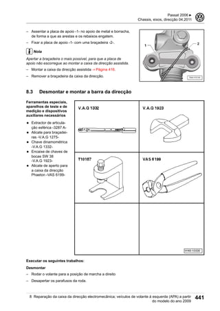 – Assentar a placa de apoio -1- no apoio de metal e borracha,
de forma a que as arestas e os rebaixos engatem.
– Fixar a placa de apoio -1- com uma braçadeira -2-.
Nota
Apertar a braçadeira o mais possível, para que a placa de
apoio não escorregue ao montar a caixa da direcção assistida.
– Montar a caixa da direcção assistida ⇒ Página 416.
– Remover a braçadeira da caixa da direcção.
8.3 Desmontar e montar a barra da direcção
Ferramentas especiais,
aparelhos de teste e de
medição e dispositivos
auxiliares necessários
◆ Extractor de articula-
ção esférica -3287 A-
◆ Alicate para braçadei-
ras -V.A.G 1275-
◆ Chave dinamométrica
-V.A.G 1332-
◆ Encaixe de chaves de
bocas SW 38
-V.A.G 1923-
◆ Alicate de aperto para
a caixa da direcção
Phaeton -VAS 6199-
Executar os seguintes trabalhos:
Desmontar
– Rodar o volante para a posição de marcha a direito
– Desapertar os parafusos da roda.
Passat 2006 ▶
Chassis, eixos, direcção 04.2011
3
8 Reparação da caixa da direcção electromecânica; veículos de volante à esquerda (APA) a partir
do modelo do ano 2009
441
 