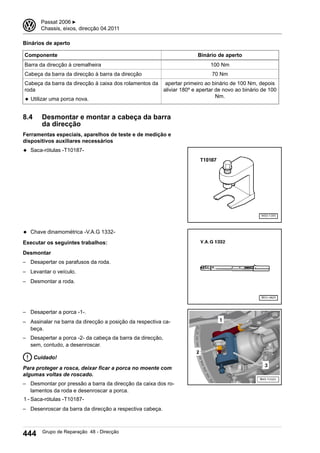 Binários de aperto
Componente Binário de aperto
Barra da direcção à cremalheira 100 Nm
Cabeça da barra da direcção à barra da direcção 70 Nm
Cabeça da barra da direcção à caixa dos rolamentos da
roda
◆ Utilizar uma porca nova.
apertar primeiro ao binário de 100 Nm, depois
aliviar 180º e apertar de novo ao binário de 100
Nm.
8.4 Desmontar e montar a cabeça da barra
da direcção
Ferramentas especiais, aparelhos de teste e de medição e
dispositivos auxiliares necessários
◆ Saca-rótulas -T10187-
◆ Chave dinamométrica -V.A.G 1332-
Executar os seguintes trabalhos:
Desmontar
– Desapertar os parafusos da roda.
– Levantar o veículo.
– Desmontar a roda.
– Desapertar a porca -1-.
– Assinalar na barra da direcção a posição da respectiva ca-
beça.
– Desapertar a porca -2- da cabeça da barra da direcção,
sem, contudo, a desenroscar.
Cuidado!
Para proteger a rosca, deixar ficar a porca no moente com
algumas voltas de roscado.
– Desmontar por pressão a barra da direcção da caixa dos ro-
lamentos da roda e desenroscar a porca.
1 - Saca-rótulas -T10187-
– Desenroscar da barra da direcção a respectiva cabeça.
3 Passat 2006 ▶
Chassis, eixos, direcção 04.2011
444 Grupo de Reparação 48 - Direcção
 